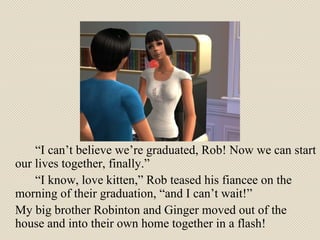 “ I can’t believe we’re graduated, Rob! Now we can start our lives together, finally.” “ I know, love kitten,” Rob teased his fiancee on the morning of their graduation, “and I can’t wait!”  My big brother Robinton and Ginger moved out of the house and into their own home together in a flash! 