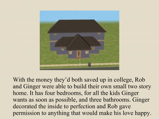 With the money they’d both saved up in college, Rob and Ginger were able to build their own small two story home. It has four bedrooms, for all the kids Ginger wants as soon as possible, and three bathrooms. Ginger decorated the inside to perfection and Rob gave permission to anything that would make his love happy. 