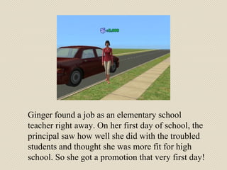 Ginger found a job as an elementary school teacher right away. On her first day of school, the principal saw how well she did with the troubled students and thought she was more fit for high school. So she got a promotion that very first day! 