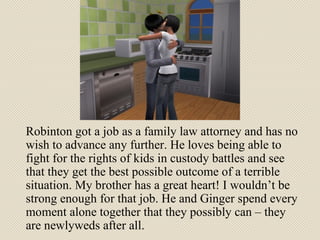 Robinton got a job as a family law attorney and has no wish to advance any further. He loves being able to fight for the rights of kids in custody battles and see that they get the best possible outcome of a terrible situation. My brother has a great heart! I wouldn’t be strong enough for that job. He and Ginger spend every moment alone together that they possibly can – they are newlyweds after all. 