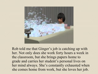 Rob told me that Ginger’s job is catching up with her. Not only does she work forty hours a week in the classroom, but she brings papers home to grade and carries her student’s personal lives on her mind always. She’s constantly exhausted when she comes home from work, but she loves her job. 