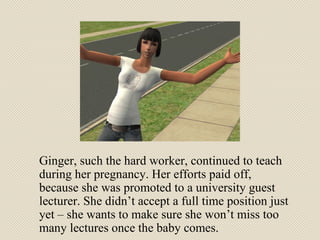 Ginger, such the hard worker, continued to teach during her pregnancy. Her efforts paid off, because she was promoted to a university guest lecturer. She didn’t accept a full time position just yet – she wants to make sure she won’t miss too many lectures once the baby comes. 