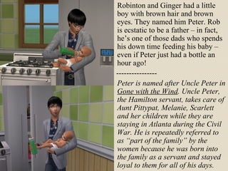 Robinton and Ginger had a little boy with brown hair and brown eyes. They named him Peter. Rob is ecstatic to be a father – in fact, he’s one of those dads who spends his down time feeding his baby – even if Peter just had a bottle an hour ago! ---------------- Peter is named after Uncle Peter in  Gone with the Wind . Uncle Peter, the Hamilton servant, takes care of Aunt Pittypat, Melanie, Scarlett and her children while they are staying in Atlanta during the Civil War. He is repeatedly referred to as “part of the family” by the women because he was born into the family as a servant and stayed loyal to them for all of his days. 