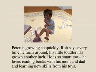 Peter is growing so quickly. Rob says every time he turns around, his little toddler has grown another inch. He is so smart too – he loves reading books with his mom and dad and learning new skills from his toys. 