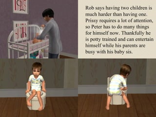Rob says having two children is much harder than having one. Prissy requires a lot of attention, so Peter has to do many things for himself now. Thankfully he is potty trained and can entertain himself while his parents are busy with his baby sis. 
