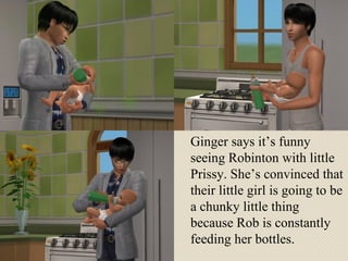 Ginger says it’s funny seeing Robinton with little Prissy. She’s convinced that their little girl is going to be a chunky little thing because Rob is constantly feeding her bottles.  