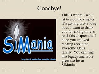 Goodbye! This is where I see it fit to stop the chapter. It’s getting pretty long now. I want to thank you for taking time to read this chapter and I hope you enjoyed reading about the awesome Opus family. You can find this legacy and more great stories at SiMania.  