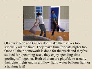 Of course Rob and Ginger don’t take themselves too seriously all the time! They make time for date nights too. Once all their homework is done for the week and they’ve studied for upcoming tests, they enjoy spending time goofing off together. Both of them are playful, so usually their date nights end in a pillow fight, water balloon fight or a tickling fest! 