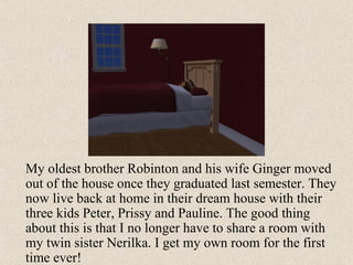 My oldest brother Robinton and his wife Ginger moved out of the house once they graduated last semester. They now live back at home in their dream house with their three kids Peter, Prissy and Pauline. The good thing about this is that I no longer have to share a room with my twin sister Nerilka. I get my own room for the first time ever! 