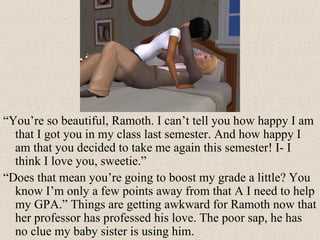 “ You’re so beautiful, Ramoth. I can’t tell you how happy I am that I got you in my class last semester. And how happy I am that you decided to take me again this semester! I- I think I love you, sweetie.” “ Does that mean you’re going to boost my grade a little? You know I’m only a few points away from that A I need to help my GPA.” Things are getting awkward for Ramoth now that her professor has professed his love. The poor sap, he has no clue my baby sister is using him. 
