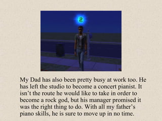 My Dad has also been pretty busy at work too. He has left the studio to become a concert pianist. It isn’t the route he would like to take in order to become a rock god, but his manager promised it was the right thing to do. With all my father’s piano skills, he is sure to move up in no time. 