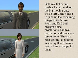 Both my father and mother had to work on the big moving day, which left Garrett and I to pack up the remaining things in the house. Mom and Dad both brought home promotions; dad to a conductor and mom to a restaurateur. They are both getting so close to achieving their lifetime wants. I’m so happy for them. 