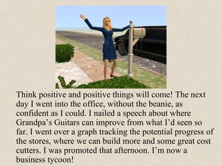 Think positive and positive things will come! The next day I went into the office, without the beanie, as confident as I could. I nailed a speech about where Grandpa’s Guitars can improve from what I’d seen so far. I went over a graph tracking the potential progress of the stores, where we can build more and some great cost cutters. I was promoted that afternoon. I’m now a business tycoon! 