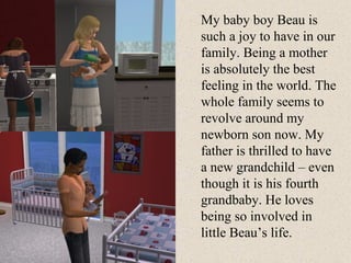 My baby boy Beau is such a joy to have in our family. Being a mother is absolutely the best feeling in the world. The whole family seems to revolve around my newborn son now. My father is thrilled to have a new grandchild – even though it is his fourth grandbaby. He loves being so involved in little Beau’s life. 