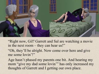“ Right now, Gil? Garrett and Sal are watching a movie in the next room – they can hear us!” “ Oh, they’ll be alright. Now come over here and give me some lovin’!” Age hasn’t phased my parents one bit. And hearing my mom “give my dad some lovin’” has only increased my thoughts of Garrett and I getting our own place. 