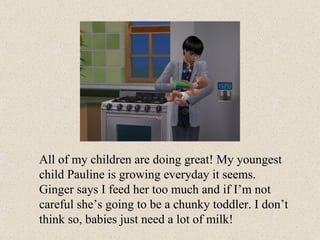 All of my children are doing great! My youngest child Pauline is growing everyday it seems. Ginger says I feed her too much and if I’m not careful she’s going to be a chunky toddler. I don’t think so, babies just need a lot of milk! 