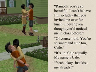 “ Ramoth, you’re so beautiful. I can’t believe I’m so lucky that you invited me over for lunch. I never even thought you’d noticed me in class before.” “ Of course I did. You’re so smart and cute too, Cade.” “ It’s uh, Cale actually. My name’s Cale.” “ Yeah, okay. Just kiss me already!” 