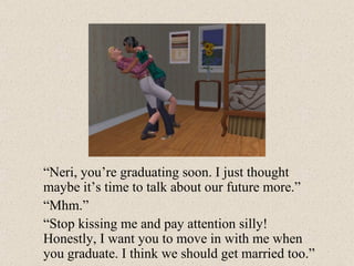 “ Neri, you’re graduating soon. I just thought maybe it’s time to talk about our future more.” “ Mhm.” “ Stop kissing me and pay attention silly! Honestly, I want you to move in with me when you graduate. I think we should get married too.” 