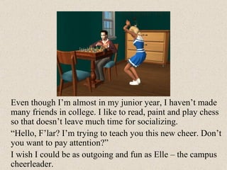 Even though I’m almost in my junior year, I haven’t made many friends in college. I like to read, paint and play chess so that doesn’t leave much time for socializing.  “ Hello, F’lar? I’m trying to teach you this new cheer. Don’t you want to pay attention?” I wish I could be as outgoing and fun as Elle – the campus cheerleader. 