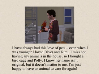 I have always had this love of pets – even when I was younger I loved Diver and Kimi. I miss not having any animals in the house, so I bought a bird cage and Polly. I know her name isn’t original, but it doesn’t matter to me. I’m just happy to have an animal to care for again! 