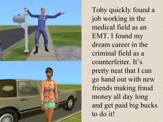 Toby quickly found a job working in the medical field as an EMT. I found my dream career in the criminal field as a counterfeiter. It’s pretty neat that I can go hand out with new friends making fraud money all day long and get paid big bucks to do it!  