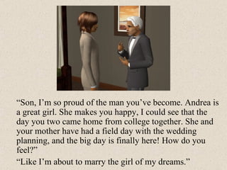 “ Son, I’m so proud of the man you’ve become. Andrea is a great girl. She makes you happy, I could see that the day you two came home from college together. She and your mother have had a field day with the wedding planning, and the big day is finally here! How do you feel?” “ Like I’m about to marry the girl of my dreams.” 