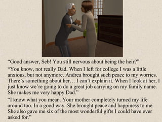 “ Good answer, Seb! You still nervous about being the heir?” “ You know, not really Dad. When I left for college I was a little anxious, but not anymore. Andrea brought such peace to my worries. There’s something about her… I can’t explain it. When I look at her, I just know we’re going to do a great job carrying on my family name. She makes me very happy Dad.” “ I know what you mean. Your mother completely turned my life around too. In a good way. She brought peace and happiness to me. She also gave me six of the most wonderful gifts I could have ever asked for.”  