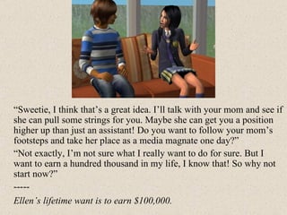 “ Sweetie, I think that’s a great idea. I’ll talk with your mom and see if she can pull some strings for you. Maybe she can get you a position higher up than just an assistant! Do you want to follow your mom’s footsteps and take her place as a media magnate one day?” “ Not exactly, I’m not sure what I really want to do for sure. But I want to earn a hundred thousand in my life, I know that! So why not start now?” ----- Ellen’s lifetime want is to earn $100,000. 