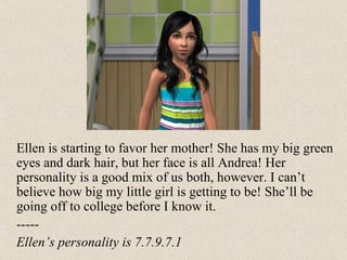 Ellen is starting to favor her mother! She has my big green eyes and dark hair, but her face is all Andrea! Her personality is a good mix of us both, however. I can’t believe how big my little girl is getting to be! She’ll be going off to college before I know it.  ----- Ellen’s personality is 7.7.9.7.1 