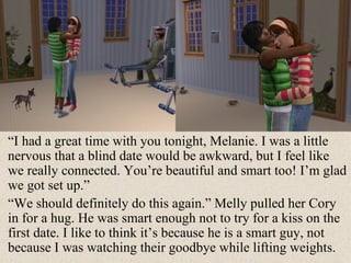 “ I had a great time with you tonight, Melanie. I was a little nervous that a blind date would be awkward, but I feel like we really connected. You’re beautiful and smart too! I’m glad we got set up.” “ We should definitely do this again.” Melly pulled her Cory in for a hug. He was smart enough not to try for a kiss on the first date. I like to think it’s because he is a smart guy, not because I was watching their goodbye while lifting weights. 
