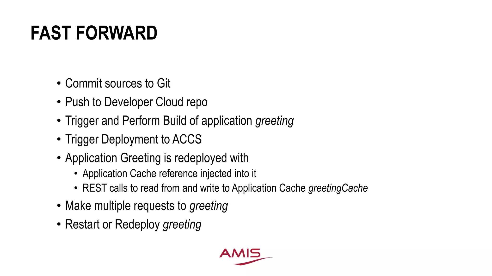 FAST FORWARD
• Commit sources to Git
• Push to Developer Cloud repo
• Trigger and Perform Build of application greeting
• Trigger Deployment to ACCS
• Application Greeting is redeployed with
• Application Cache reference injected into it
• REST calls to read from and write to Application Cache greetingCache
• Make multiple requests to greeting
• Restart or Redeploy greeting
 