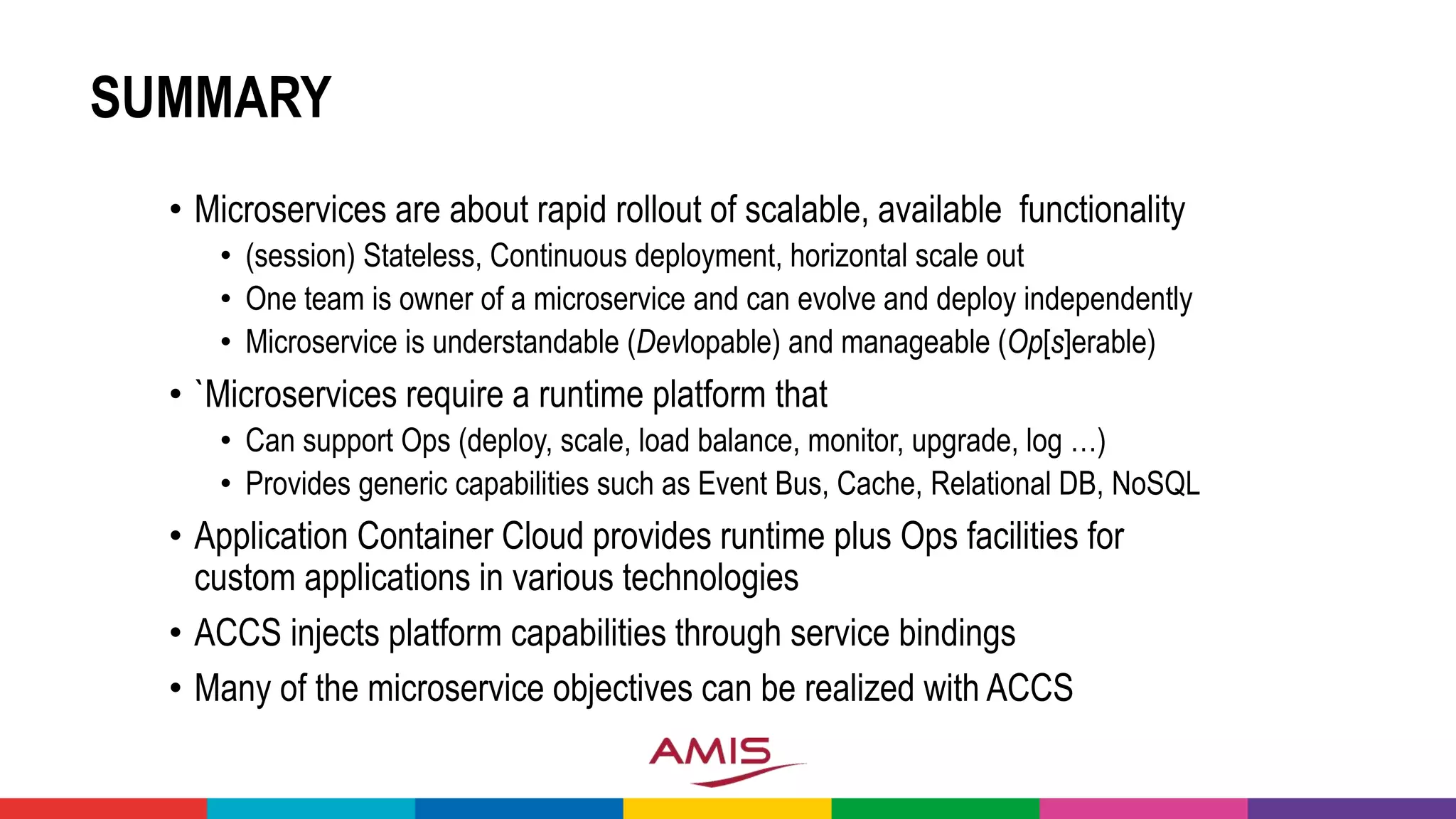 SUMMARY
• Microservices are about rapid rollout of scalable, available functionality
• (session) Stateless, Continuous deployment, horizontal scale out
• One team is owner of a microservice and can evolve and deploy independently
• Microservice is understandable (Devlopable) and manageable (Op[s]erable)
• `Microservices require a runtime platform that
• Can support Ops (deploy, scale, load balance, monitor, upgrade, log …)
• Provides generic capabilities such as Event Bus, Cache, Relational DB, NoSQL
• Application Container Cloud provides runtime plus Ops facilities for
custom applications in various technologies
• ACCS injects platform capabilities through service bindings
• Many of the microservice objectives can be realized with ACCS
 