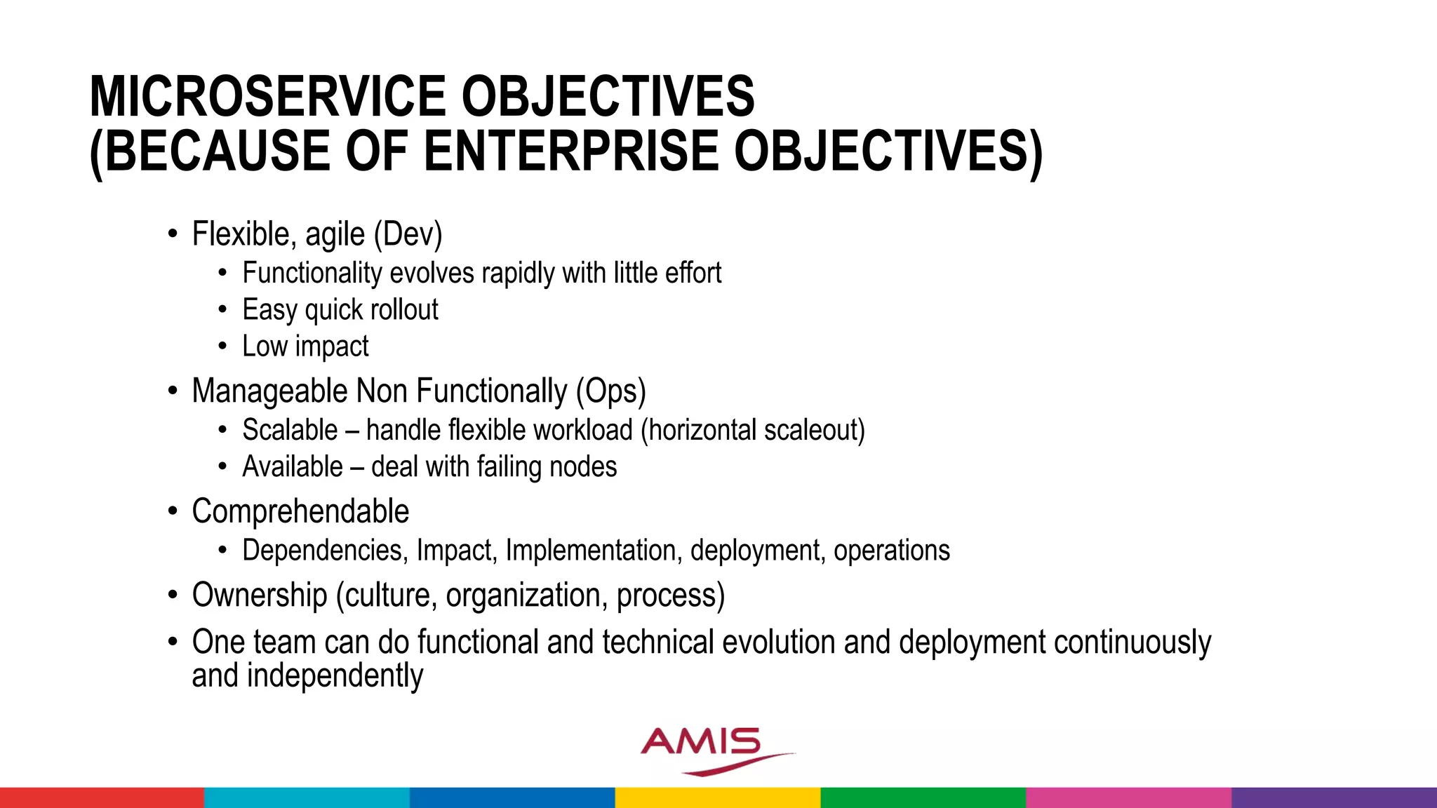 MICROSERVICE OBJECTIVES
(BECAUSE OF ENTERPRISE OBJECTIVES)
• Flexible, agile (Dev)
• Functionality evolves rapidly with little effort
• Easy quick rollout
• Low impact
• Manageable Non Functionally (Ops)
• Scalable – handle flexible workload (horizontal scaleout)
• Available – deal with failing nodes
• Comprehendable
• Dependencies, Impact, Implementation, deployment, operations
• Ownership (culture, organization, process)
• One team can do functional and technical evolution and deployment continuously
and independently
 