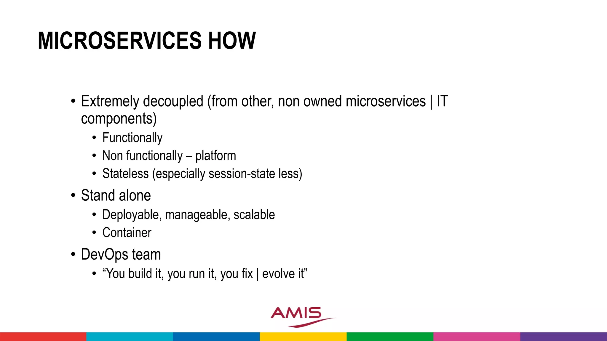 MICROSERVICES HOW
• Extremely decoupled (from other, non owned microservices | IT
components)
• Functionally
• Non functionally – platform
• Stateless (especially session-state less)
• Stand alone
• Deployable, manageable, scalable
• Container
• DevOps team
• “You build it, you run it, you fix | evolve it”
 
