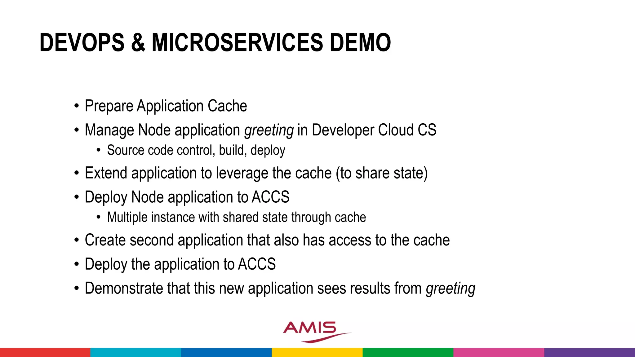 DEVOPS & MICROSERVICES DEMO
• Prepare Application Cache
• Manage Node application greeting in Developer Cloud CS
• Source code control, build, deploy
• Extend application to leverage the cache (to share state)
• Deploy Node application to ACCS
• Multiple instance with shared state through cache
• Create second application that also has access to the cache
• Deploy the application to ACCS
• Demonstrate that this new application sees results from greeting
 