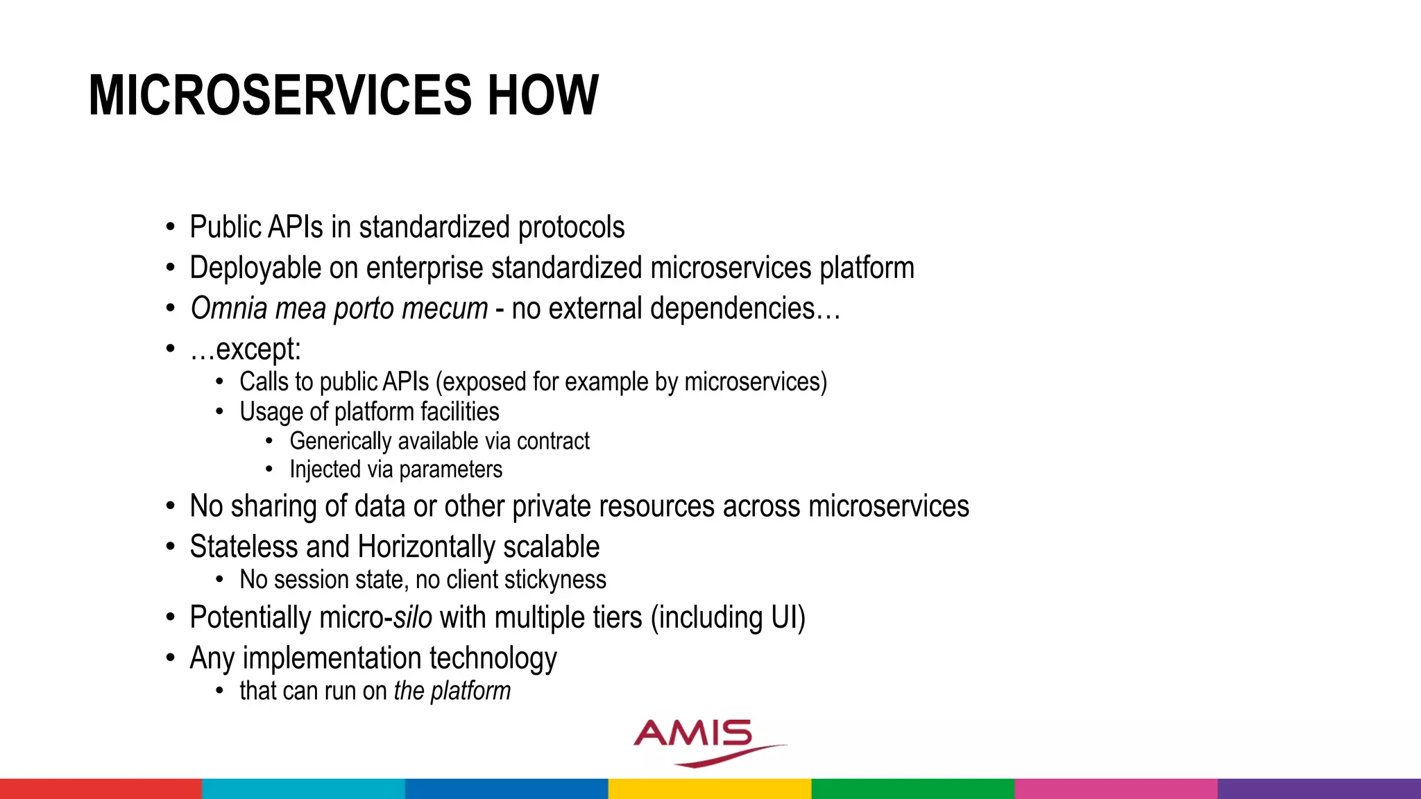 MICROSERVICES HOW
• Public APIs in standardized protocols
• Deployable on enterprise standardized microservices platform
• Omnia mea porto mecum - no external dependencies…
• …except:
• Calls to public APIs (exposed for example by microservices)
• Usage of platform facilities
• Generically available via contract
• Injected via parameters
• No sharing of data or other private resources across microservices
• Stateless and Horizontally scalable
• No session state, no client stickyness
• Potentially micro-silo with multiple tiers (including UI)
• Any implementation technology
• that can run on the platform
 