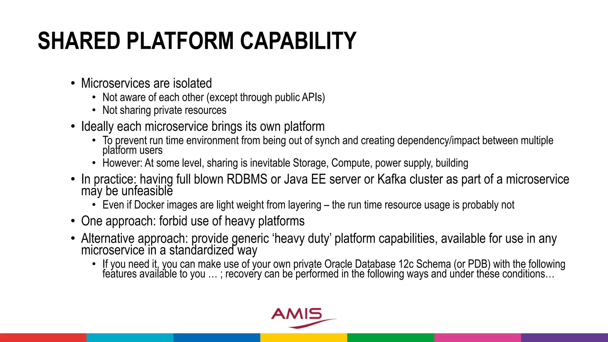 SHARED PLATFORM CAPABILITY
• Microservices are isolated
• Not aware of each other (except through public APIs)
• Not sharing private resources
• Ideally each microservice brings its own platform
• To prevent run time environment from being out of synch and creating dependency/impact between multiple
platform users
• However: At some level, sharing is inevitable Storage, Compute, power supply, building
• In practice: having full blown RDBMS or Java EE server or Kafka cluster as part of a microservice
may be unfeasible
• Even if Docker images are light weight from layering – the run time resource usage is probably not
• One approach: forbid use of heavy platforms
• Alternative approach: provide generic ‘heavy duty’ platform capabilities, available for use in any
microservice in a standardized way
• If you need it, you can make use of your own private Oracle Database 12c Schema (or PDB) with the following
features available to you … ; recovery can be performed in the following ways and under these conditions…
 