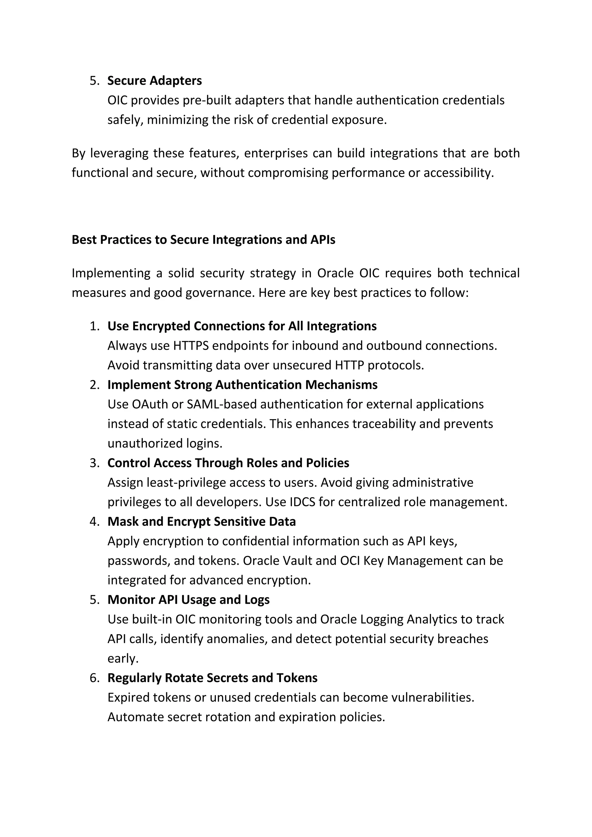 5. Secure Adapters
OIC provides pre-built adapters that handle authentication credentials
safely, minimizing the risk of credential exposure.
By leveraging these features, enterprises can build integrations that are both
functional and secure, without compromising performance or accessibility.
Best Practices to Secure Integrations and APIs
Implementing a solid security strategy in Oracle OIC requires both technical
measures and good governance. Here are key best practices to follow:
1. Use Encrypted Connections for All Integrations
Always use HTTPS endpoints for inbound and outbound connections.
Avoid transmitting data over unsecured HTTP protocols.
2. Implement Strong Authentication Mechanisms
Use OAuth or SAML-based authentication for external applications
instead of static credentials. This enhances traceability and prevents
unauthorized logins.
3. Control Access Through Roles and Policies
Assign least-privilege access to users. Avoid giving administrative
privileges to all developers. Use IDCS for centralized role management.
4. Mask and Encrypt Sensitive Data
Apply encryption to confidential information such as API keys,
passwords, and tokens. Oracle Vault and OCI Key Management can be
integrated for advanced encryption.
5. Monitor API Usage and Logs
Use built-in OIC monitoring tools and Oracle Logging Analytics to track
API calls, identify anomalies, and detect potential security breaches
early.
6. Regularly Rotate Secrets and Tokens
Expired tokens or unused credentials can become vulnerabilities.
Automate secret rotation and expiration policies.
 