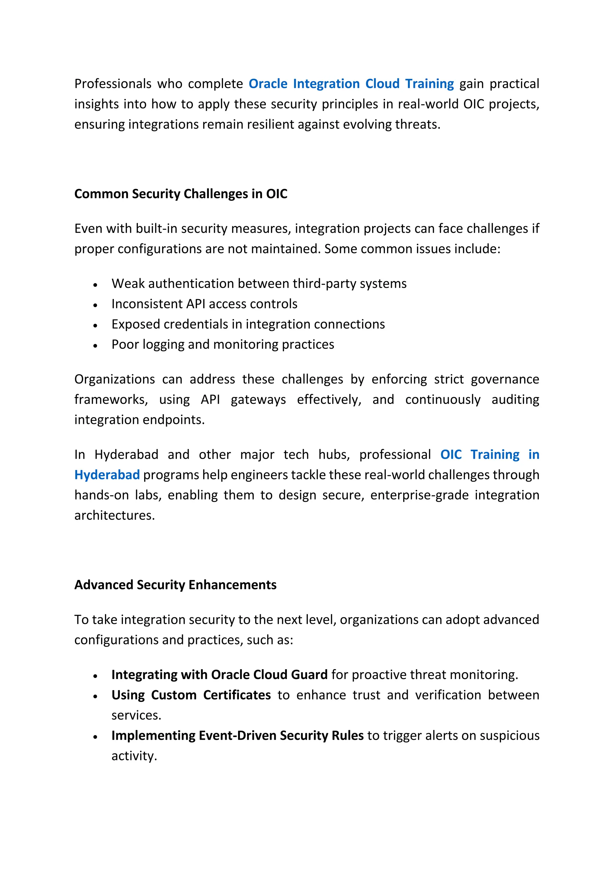 Professionals who complete Oracle Integration Cloud Training gain practical
insights into how to apply these security principles in real-world OIC projects,
ensuring integrations remain resilient against evolving threats.
Common Security Challenges in OIC
Even with built-in security measures, integration projects can face challenges if
proper configurations are not maintained. Some common issues include:
 Weak authentication between third-party systems
 Inconsistent API access controls
 Exposed credentials in integration connections
 Poor logging and monitoring practices
Organizations can address these challenges by enforcing strict governance
frameworks, using API gateways effectively, and continuously auditing
integration endpoints.
In Hyderabad and other major tech hubs, professional OIC Training in
Hyderabad programs help engineers tackle these real-world challenges through
hands-on labs, enabling them to design secure, enterprise-grade integration
architectures.
Advanced Security Enhancements
To take integration security to the next level, organizations can adopt advanced
configurations and practices, such as:
 Integrating with Oracle Cloud Guard for proactive threat monitoring.
 Using Custom Certificates to enhance trust and verification between
services.
 Implementing Event-Driven Security Rules to trigger alerts on suspicious
activity.
 