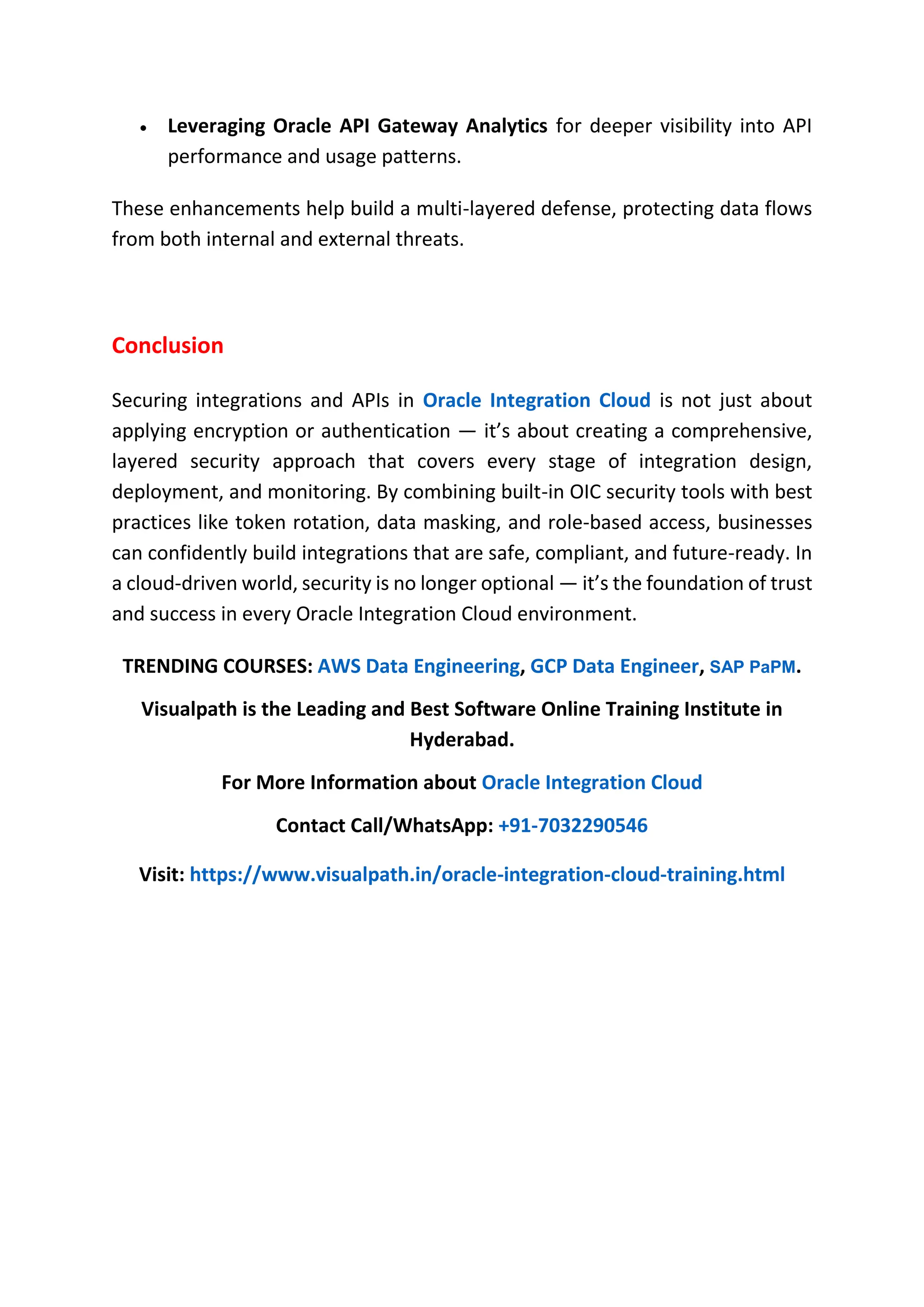  Leveraging Oracle API Gateway Analytics for deeper visibility into API
performance and usage patterns.
These enhancements help build a multi-layered defense, protecting data flows
from both internal and external threats.
Conclusion
Securing integrations and APIs in Oracle Integration Cloud is not just about
applying encryption or authentication — it’s about creating a comprehensive,
layered security approach that covers every stage of integration design,
deployment, and monitoring. By combining built-in OIC security tools with best
practices like token rotation, data masking, and role-based access, businesses
can confidently build integrations that are safe, compliant, and future-ready. In
a cloud-driven world, security is no longer optional — it’s the foundation of trust
and success in every Oracle Integration Cloud environment.
TRENDING COURSES: AWS Data Engineering, GCP Data Engineer, SAP PaPM.
Visualpath is the Leading and Best Software Online Training Institute in
Hyderabad.
For More Information about Oracle Integration Cloud
Contact Call/WhatsApp: +91-7032290546
Visit: https://www.visualpath.in/oracle-integration-cloud-training.html
 