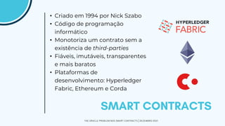 • Criado em 1994 por Nick Szabo
• Código de programação
informático
• Monotoriza um contrato sem a
existência de third-parties
• Fiáveis, imutáveis, transparentes
e mais baratos
• Plataformas de
desenvolvimento: Hyperledger
Fabric, Ethereum e Corda
THE ORACLE PROBLEM NOS SMART CONTRACTS | DEZEMBRO 2021
 
