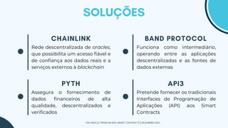 Funciona como intermediário,
operando entre as aplicações
descentralizadas e as fontes de
dados externas
Rede descentralizada de oracles,
que possibilita um acesso fiável e
de confiança aos dados reais e a
serviços externos à blockchain
Pretende fornecer os tradicionais
Interfaces de Programação de
Aplicações (API) aos Smart
Contracts
Assegura o fornecimento de
dados financeiros de alta
qualidade, descentralizados e
verificados
THE ORACLE PROBLEM NOS SMART CONTRACTS | DEZEMBRO 2021
 