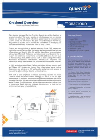 Oracloud Overview                                                                     THE
                                                                                            ORACLOUD
              Hosting and Managed Applications
                                                                                                      a cloud based service powered by




As a leading Managed Service Provider, Quantix are at the forefront of                  Oracloud Benefits
service innovation. We have a passion to relentlessly pursue new service
models and technology which will deliver greater value to our customers.                •   Lower TCO
Quantix clients not only receive the great service benefits on the first day            •   Achieve increased ROI
they commit to Quantix, but we reinvest this commitment by developing our               •   Rapid Scalabilty
service to exponentially increase the value of using Quantix.                           •   High Performance Network
                                                                                        •   Secure Environment
Quantix are unique in that as well as being an Oracle CAP partner and                   •   Releases Capex
holding the current Partner of the Year status, we have invested heavily in our         •   Managed by Oracle Experts
Infrastructure and Security skills. We hold the highest level of accreditations
with Juniper, Microsoft, Websense and VMware as we understand that to
support our customers’ environments we need to add value at every level                 A Platform for ISVs
of the technology stack. Skills is areas such as Data Leakage Prevention,
Application Acceleration, Virtualization, Infrastructure Integration and                The Oracloud is perfect choice for
Penetration Testing mean that we can provide true solution based services.              ISVs, as our platform can be leveraged
                                                                                        to deliver your application to your
                                                                                        customers. In addition to the high level
In 2007 we built our initial Cloud Platform using best of breed vendors such            of Oracle expertise we can offer the
as VMware, HP, Juniper and Netapp. Our Infrastructure spans multiple                    following example services from the
datacenters and acting as an ISP we have the ability to provide a range of              platform:
connectivity options into our cloud at wholesale prices.
                                                                                        • A Secure Web Based Application
                                                                                        Delivery Portal offering VPN encryption,
With such a large emphasis on Oracle technology, Quantix has made                       Single Sign On and Two Factor
Oracle a central focus of our Cloud Strategy. Our aim is to use our agile               Authentication.
infrastructure to provide a new and exciting delivery model for our Oracle
                                                                                        • A Terminal Services infrastructure for
Managed Services. For each customer requirement Quantix will create a                   the delivery of fat client applications.
Virtual Private Cloud Ecosystem. Within this customers can gain access
to readymade SaaS offerings, co-locate infrastructure, or build out an                  • Load Balancing for Web based apps.
environment using our virtual platforms.
                                                                                        • Application Acceleration to minimize
                                                                                        latency of delivery.

                                                                                        • A Virtual Server Environment for
                                                                                        Testing and Development.

     Laptop                                                    SUPPORT                  • Rapid Expansion – New Servers and
                                                                                        Infrastructure can be deployed in hours.
                                                                      Oracle Saas




                                                                               PaaS
  PDA



                               Accelerated Connectivity             Security


                                                             - managment
 Office                                                      - monitoring
                                                             - alerting
                                                             - hotline
                                                             - hosting




Telephone: 0115 9836 200
E-mail: Enquiries@quantix-uk.com
Website: www.quantix-uk.com
 