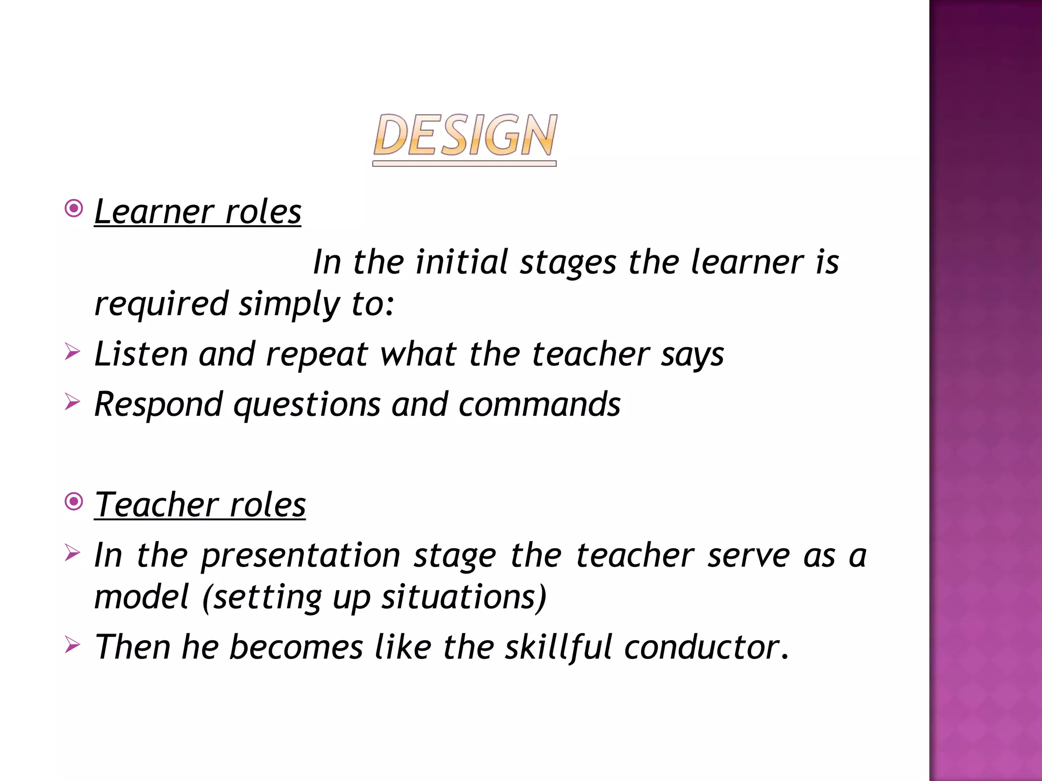    Learner roles
                  In the initial stages the learner is
    required simply to:
   Listen and repeat what the teacher says
   Respond questions and commands

   Teacher roles
   In the presentation stage the teacher serve as a
    model (setting up situations)
   Then he becomes like the skillful conductor.
 