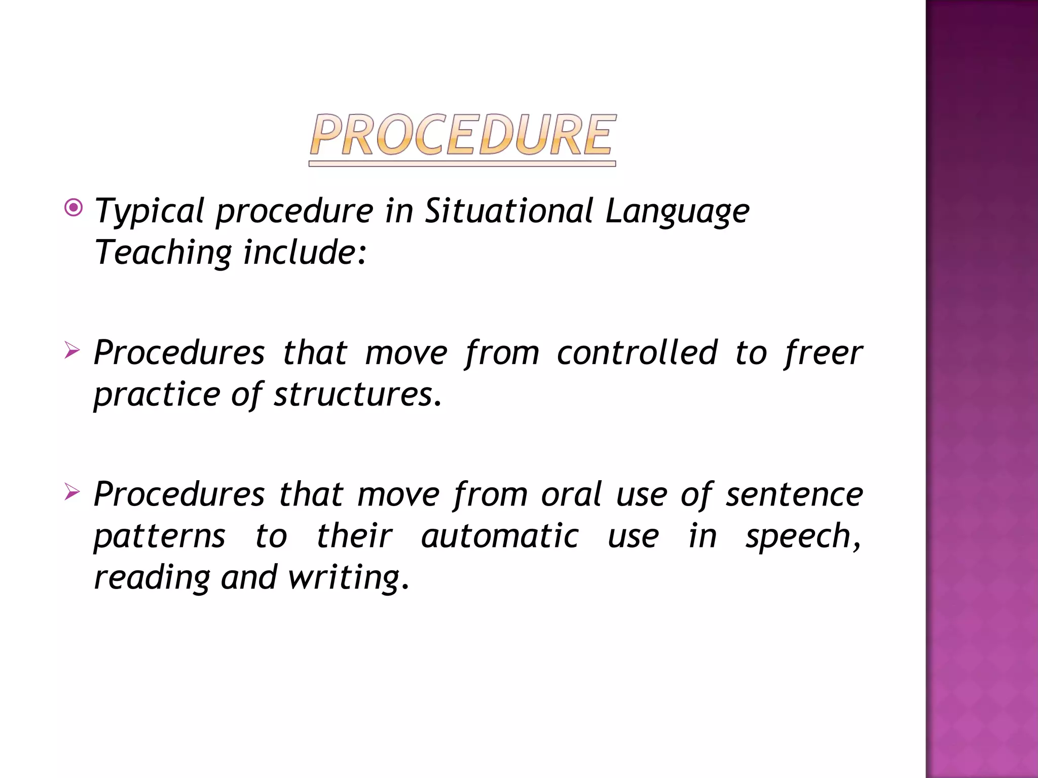    Typical procedure in Situational Language
    Teaching include:

   Procedures that move from controlled to freer
    practice of structures.

   Procedures that move from oral use of sentence
    patterns to their automatic use in speech,
    reading and writing.
 