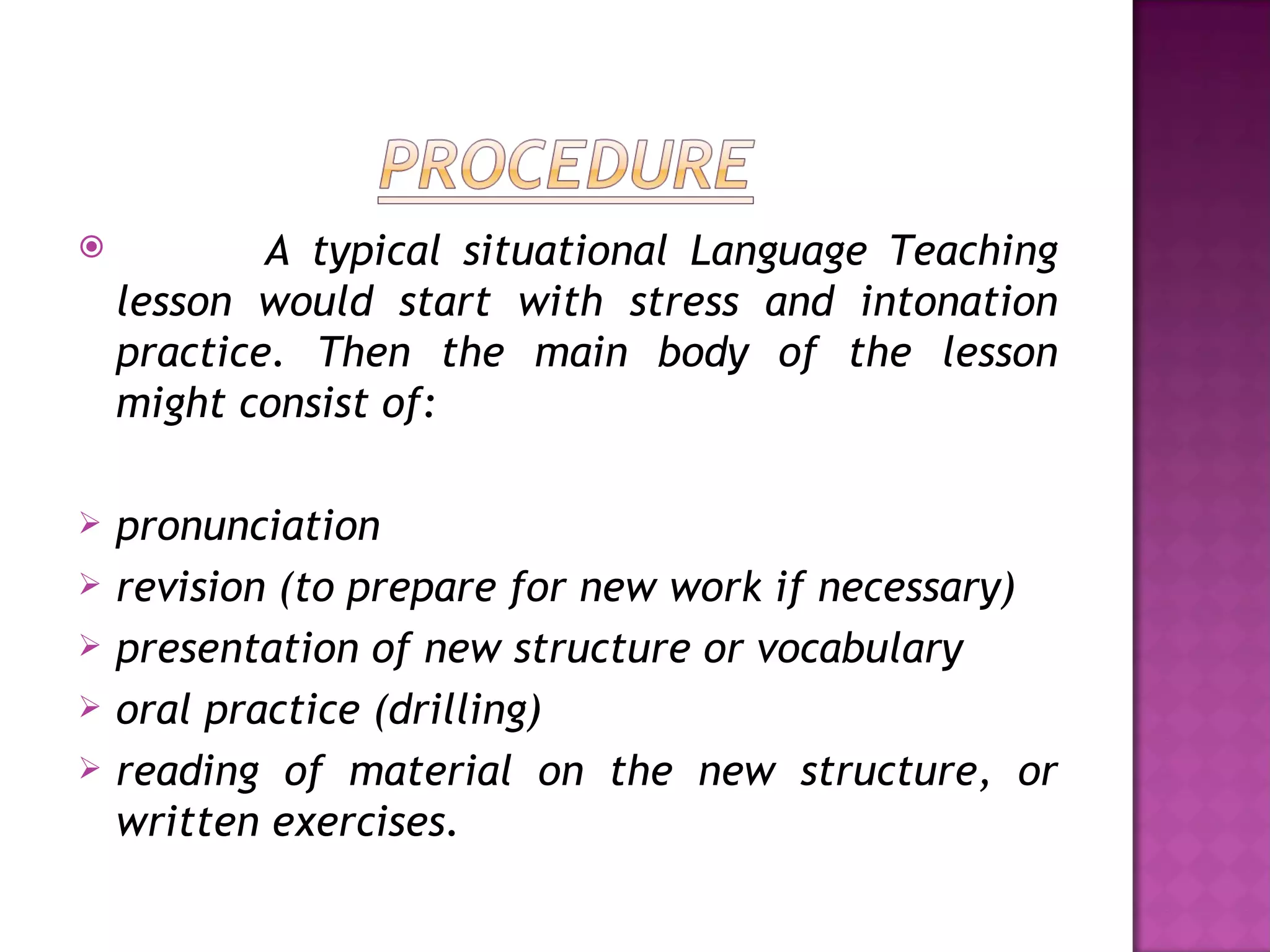            A typical situational Language Teaching
    lesson would start with stress and intonation
    practice. Then the main body of the lesson
    might consist of:

   pronunciation
   revision (to prepare for new work if necessary)
   presentation of new structure or vocabulary
   oral practice (drilling)
   reading of material on the new structure, or
    written exercises.
 