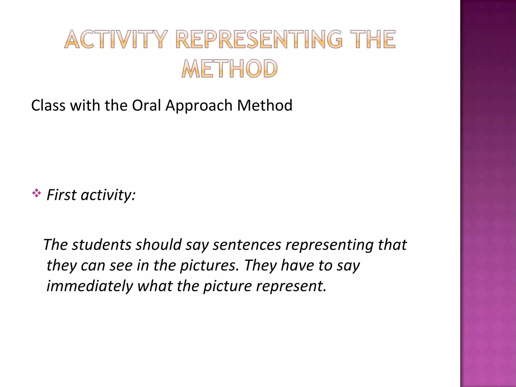 Class with the Oral Approach Method




   First activity:

    The students should say sentences representing that
    they can see in the pictures. They have to say
    immediately what the picture represent.
 