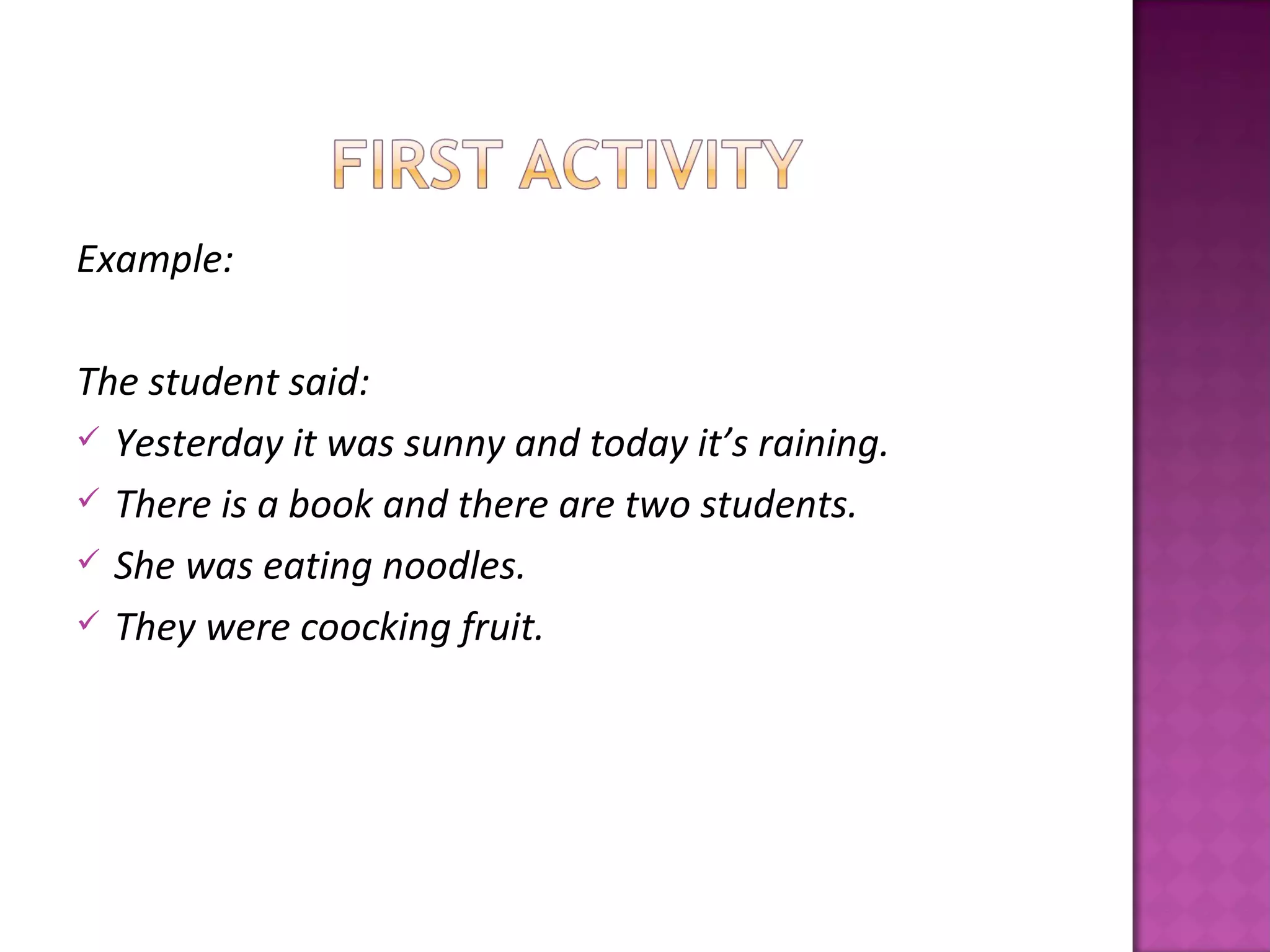Example:

The student said:
 Yesterday it was sunny and today it’s raining.
 There is a book and there are two students.
 She was eating noodles.
 They were coocking fruit.
 