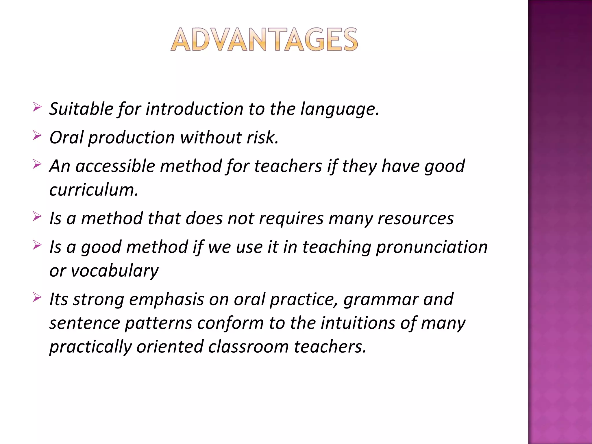    Suitable for introduction to the language.
   Oral production without risk.
   An accessible method for teachers if they have good
    curriculum.
   Is a method that does not requires many resources
   Is a good method if we use it in teaching pronunciation
    or vocabulary
   Its strong emphasis on oral practice, grammar and
    sentence patterns conform to the intuitions of many
    practically oriented classroom teachers.
 