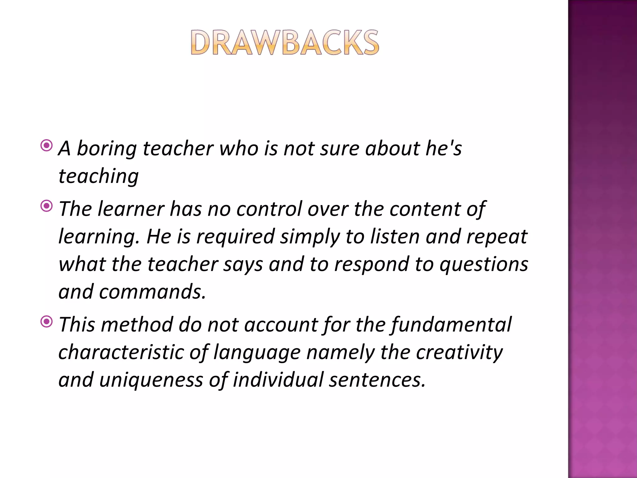 A  boring teacher who is not sure about he's
  teaching
 The learner has no control over the content of
  learning. He is required simply to listen and repeat
  what the teacher says and to respond to questions
  and commands.
 This method do not account for the fundamental
  characteristic of language namely the creativity
  and uniqueness of individual sentences.
 